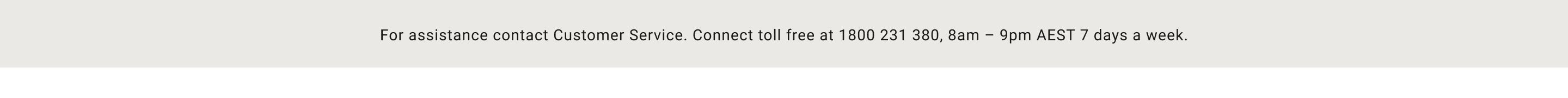 For assistance contact Customer Service. Connect toll free at 1800 231 380, 8am-9pm AEST 7 days a week.